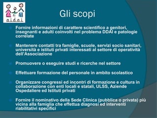 Gli scopi
 Fornire informazioni di carattere scientifico a genitori,
insegnanti e adulti coinvolti nel problema DDAI e patologie
correlate
 Mantenere contatti tra famiglie, scuole, servizi socio sanitari,
università e istituti privati interessati al settore di operatività
dell’Associazione
 Promuovere o eseguire studi e ricerche nel settore
 Effettuare formazione del personale in ambito scolastico
 Organizzare congressi ed incontri di formazione e cultura in
collaborazione con enti locali e statali, ULSS, Aziende
Ospedaliere ed Istituti privati
 Fornire il nominativo della Sede Clinica (pubblica o privata) più
vicina alla famiglia che effettua diagnosi ed interventi
riabilitativi specifici
 