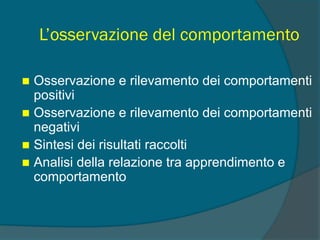 L’osservazione del comportamento
 Osservazione e rilevamento dei comportamenti
positivi
 Osservazione e rilevamento dei comportamenti
negativi
 Sintesi dei risultati raccolti
 Analisi della relazione tra apprendimento e
comportamento
 