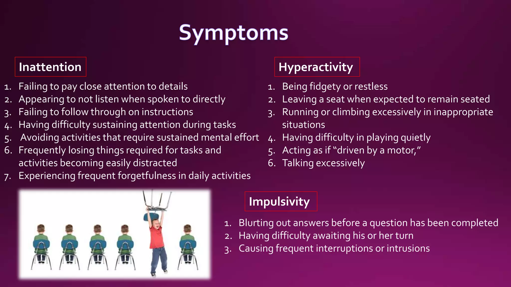 1. Failing to pay close attention to details
2. Appearing to not listen when spoken to directly
3. Failing to follow through on instructions
4. Having difficulty sustaining attention during tasks
5. Avoiding activities that require sustained mental effort
6. Frequently losing things required for tasks and
activities becoming easily distracted
7. Experiencing frequent forgetfulness in daily activities
Inattention
1. Being fidgety or restless
2. Leaving a seat when expected to remain seated
3. Running or climbing excessively in inappropriate
situations
4. Having difficulty in playing quietly
5. Acting as if “driven by a motor,”
6. Talking excessively
Hyperactivity
1. Blurting out answers before a question has been completed
2. Having difficulty awaiting his or her turn
3. Causing frequent interruptions or intrusions
Impulsivity