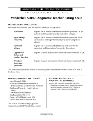 Vanderbilt ADHD Diagnostic Teacher Rating Scale
INSTRUCTIONS AND SCORING
Behaviors are counted if they are scored 2 (often) or 3 (very often).
Inattention Requires six or more counted behaviors from questions 1–9 for
indication of the predominantly inattentive subtype.
Hyperactivity/ Requires six or more counted behaviors from questions 10–18
impulsivity for indication of the predominantly hyperactive/impulsive
subtype.
Combined Requires six or more counted behaviors each on both the
subtype inattention and hyperactivity/impulsivity dimensions.
Oppositional Requires three or more counted behaviors from questions 19–28.
defiant and
conduct disorders
Anxiety or Requires three or more counted behaviors from questions 29–35.
depression
symptoms
The performance section is scored as indicating some impairment if a child scores 1 or 2 on at
least one item.
FOR MORE INFORMATION CONTACT
Mark Wolraich, M.D.
Shaun Walters Endowed Professor of
Developmental and Behavioral Pediatrics
Oklahoma University Health Sciences
Center
1100 Northeast 13th Street
Oklahoma City, OK 73117
Phone: (405) 271-6824, ext. 123
E-mail: mark-wolraich@ouhsc.edu
The scale is available at http://peds.mc.
vanderbilt.edu/VCHWEB_1/rating~1.html.
54
www.brightfutures.org
BRIGHT FUTURES TOOL FOR PROFESSIONALS
I N S T R U C T I O N S F O R U S E
REFERENCE FOR THE SCALE’S
PSYCHOMETRIC PROPERTIES
Wolraich ML, Feurer ID, Hannah JN, et al. 1998.
Obtaining systematic teacher reports of disruptive
behavior disorders utilizing DSM-IV. Journal of
Abnormal Child Psychology 26(2):141–152.
 