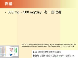 劑量
• 300 mg ~ 500 mg/day: 有一些改善
Re' O. 2-Dimethylaminoethanol (deanol): a brief review of its clinical efficacy and
postulated mechanism of action. Curr Ther Res Clin Exp. 1974;16:1238-1242.
 
