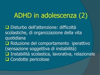 ADHD in adolescenza (2)
 Disturbo dell’attenzione: difficoltà
scolastiche, di organizzazione della vita
quotidiana
 Riduzione del comportamento iperattivo
(sensazione soggettiva di instabilità)
 Instabilità scolastica, lavorativa, relazionale
 Condotte pericolose
 