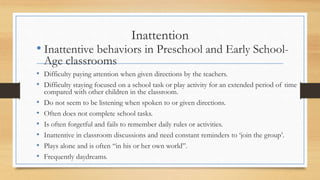 Inattention
• Inattentive behaviors in Preschool and Early School-
Age classrooms
• Difficulty paying attention when given directions by the teachers.
• Difficulty staying focused on a school task or play activity for an extended period of time
compared with other children in the classroom.
• Do not seem to be listening when spoken to or given directions.
• Often does not complete school tasks.
• Is often forgetful and fails to remember daily rules or activities.
• Inattentive in classroom discussions and need constant reminders to ‘join the group’.
• Plays alone and is often “in his or her own world”.
• Frequently daydreams.
 