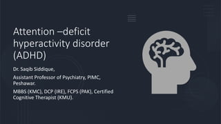 Attention –deficit
hyperactivity disorder
(ADHD)
Dr. Saqib Siddique,
Assistant Professor of Psychiatry, PIMC,
Peshawar.
MBBS (KMC), DCP (IRE), FCPS (PAK), Certified
Cognitive Therapist (KMU).
 