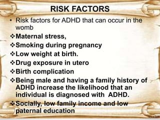 RISK FACTORS
• Risk factors for ADHD that can occur in the
womb
Maternal stress,
Smoking during pregnancy
Low weight at birth.
Drug exposure in utero
Birth complication
Being male and having a family history of
ADHD increase the likelihood that an
individual is diagnosed with ADHD.
Socially, low family income and low
paternal education
 