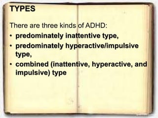 TYPES
There are three kinds of ADHD:
• predominately inattentive type,
• predominately hyperactive/impulsive
type,
• combined (inattentive, hyperactive, and
impulsive) type
 