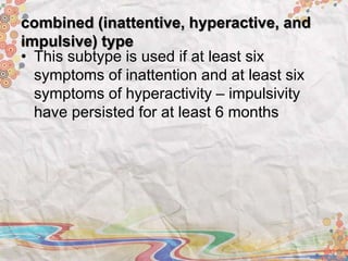 combined (inattentive, hyperactive, and
impulsive) type
• This subtype is used if at least six
symptoms of inattention and at least six
symptoms of hyperactivity – impulsivity
have persisted for at least 6 months
 