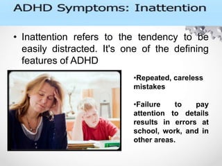 • Inattention refers to the tendency to be
easily distracted. It's one of the defining
features of ADHD
.
•Repeated, careless
mistakes
•Failure to pay
attention to details
results in errors at
school, work, and in
other areas.
 