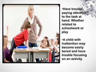 •Have trouble
paying attention
to the task at
hand. Whether
related to
schoolwork or
play
•A child with
inattention may
become easily
bored and have
trouble focusing
on an activity.
 
