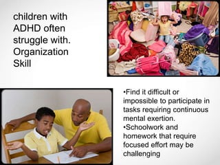 children with
ADHD often
struggle with.
Organization
Skill
•Find it difficult or
impossible to participate in
tasks requiring continuous
mental exertion.
•Schoolwork and
homework that require
focused effort may be
challenging
 