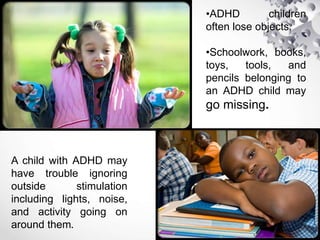 •ADHD children
often lose objects.
•Schoolwork, books,
toys, tools, and
pencils belonging to
an ADHD child may
go missing.
A child with ADHD may
have trouble ignoring
outside stimulation
including lights, noise,
and activity going on
around them.
 