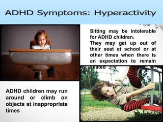 Sitting may be intolerable
for ADHD children.
They may get up out of
their seat at school or at
other times when there is
an expectation to remain
seated
ADHD children may run
around or climb on
objects at inappropriate
times
 