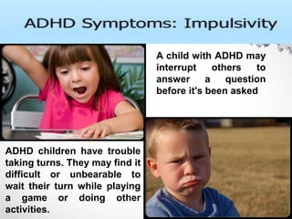 A child with ADHD may
interrupt others to
answer a question
before it's been asked
ADHD children have trouble
taking turns. They may find it
difficult or unbearable to
wait their turn while playing
a game or doing other
activities.
 