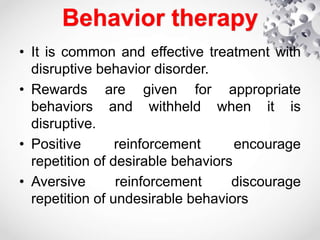 Behavior therapy
• It is common and effective treatment with
disruptive behavior disorder.
• Rewards are given for appropriate
behaviors and withheld when it is
disruptive.
• Positive reinforcement encourage
repetition of desirable behaviors
• Aversive reinforcement discourage
repetition of undesirable behaviors
 