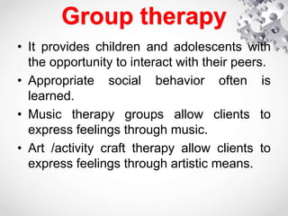 Group therapy
• It provides children and adolescents with
the opportunity to interact with their peers.
• Appropriate social behavior often is
learned.
• Music therapy groups allow clients to
express feelings through music.
• Art /activity craft therapy allow clients to
express feelings through artistic means.
 