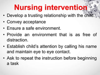 Nursing intervention
• Develop a trusting relationship with the child.
• Convey acceptance
• Ensure a safe environment.
• Provide an environment that is as free of
distraction.
• Establish child’s attention by calling his name
and maintain eye to eye contact.
• Ask to repeat the instruction before beginning
a task
 