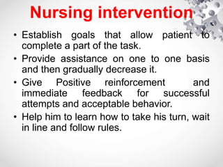 Nursing intervention
• Establish goals that allow patient to
complete a part of the task.
• Provide assistance on one to one basis
and then gradually decrease it.
• Give Positive reinforcement and
immediate feedback for successful
attempts and acceptable behavior.
• Help him to learn how to take his turn, wait
in line and follow rules.
 