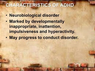 CHARACTERISTICS OF ADHD
• Neurobiological disorder
• Marked by developmentally
inappropriate, inattention,
impulsiveness and hyperactivity.
• May progress to conduct disorder.
 