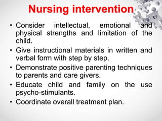 Nursing intervention
• Consider intellectual, emotional and
physical strengths and limitation of the
child.
• Give instructional materials in written and
verbal form with step by step.
• Demonstrate positive parenting techniques
to parents and care givers.
• Educate child and family on the use
psycho-stimulants.
• Coordinate overall treatment plan.
 