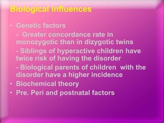 Biological influences
• Genetic factors
- Greater concordance rate in
monozygotic than in dizygotic twins
- Siblings of hyperactive children have
twice risk of having the disorder
- Biological parents of children with the
disorder have a higher incidence
• Biochemical theory
• Pre. Peri and postnatal factors
 