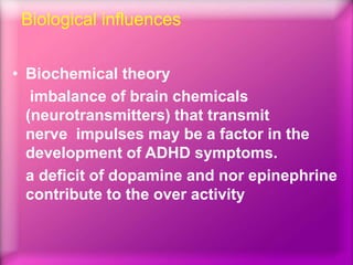 Biological influences
• Biochemical theory
imbalance of brain chemicals
(neurotransmitters) that transmit
nerve impulses may be a factor in the
development of ADHD symptoms.
a deficit of dopamine and nor epinephrine
contribute to the over activity
 