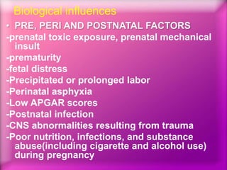 Biological influences
• PRE, PERI AND POSTNATAL FACTORS
-prenatal toxic exposure, prenatal mechanical
insult
-prematurity
-fetal distress
-Precipitated or prolonged labor
-Perinatal asphyxia
-Low APGAR scores
-Postnatal infection
-CNS abnormalities resulting from trauma
-Poor nutrition, infections, and substance
abuse(including cigarette and alcohol use)
during pregnancy
 