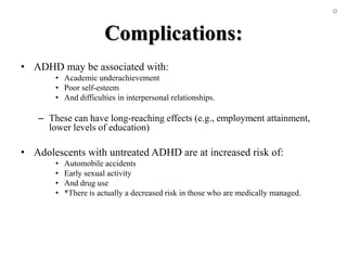 Complications:
• ADHD may be associated with:
• Academic underachievement
• Poor self-esteem
• And difficulties in interpersonal relationships.
– These can have long-reaching effects (e.g., employment attainment,
lower levels of education)
• Adolescents with untreated ADHD are at increased risk of:
• Automobile accidents
• Early sexual activity
• And drug use
• *There is actually a decreased risk in those who are medically managed.
 