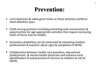 Prevention:
 Limit television & video game times as these activities reinforce
short attention span.
 Child-rearing practices including promoting calm environment &
opportunities for age-appropriate activities that require increasing
levels of focus may be helpful.
 Secondary disabilities can be prevented by educating medical
professionals & teachers about signs & symptoms of ADHD.
 Collaboration between health care providers, educational
professionals, & mental health physicians will enhance early
identification of and provision of services to children at risk of
ADHD.
 