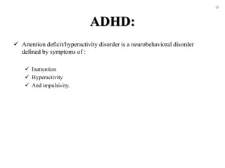 ADHD:
 Attention deficit/hyperactivity disorder is a neurobehavioral disorder
defined by symptoms of :
 Inattention
 Hyperactivity
 And impulsivity.
 