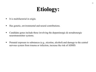 Etiology:
 It is multifactorial in origin.
 Has genetic, environmental and neural contributions.
 Candidate genes include those involving the dopaminergic & noradrenergic
neurotransmitter systems.
 Prenatal exposure to substances (e.g., nicotine, alcohol) and damage to the central
nervous system from trauma or infection, increase the risk of ADHD.
 