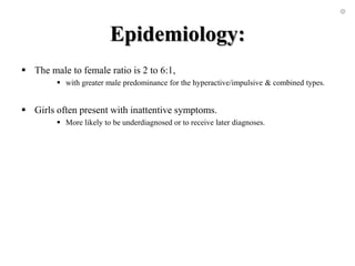 Epidemiology:
 The male to female ratio is 2 to 6:1,
 with greater male predominance for the hyperactive/impulsive & combined types.
 Girls often present with inattentive symptoms.
 More likely to be underdiagnosed or to receive later diagnoses.
 