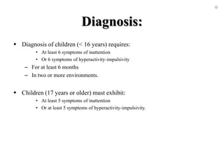Diagnosis:
 Diagnosis of children (< 16 years) requires:
• At least 6 symptoms of inattention
• Or 6 symptoms of hyperactivity-impulsivity
– For at least 6 months
– In two or more environments.
 Children (17 years or older) must exhibit:
• At least 5 symptoms of inattention
• Or at least 5 symptoms of hyperactivity-impulsivity.
 