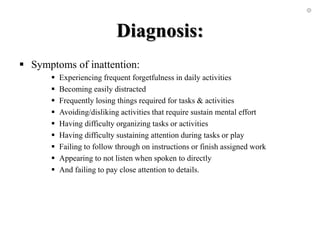 Diagnosis:
 Symptoms of inattention:
 Experiencing frequent forgetfulness in daily activities
 Becoming easily distracted
 Frequently losing things required for tasks & activities
 Avoiding/disliking activities that require sustain mental effort
 Having difficulty organizing tasks or activities
 Having difficulty sustaining attention during tasks or play
 Failing to follow through on instructions or finish assigned work
 Appearing to not listen when spoken to directly
 And failing to pay close attention to details.
 