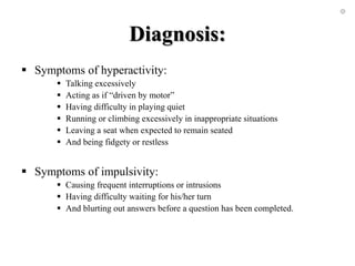 Diagnosis:
 Symptoms of hyperactivity:
 Talking excessively
 Acting as if “driven by motor”
 Having difficulty in playing quiet
 Running or climbing excessively in inappropriate situations
 Leaving a seat when expected to remain seated
 And being fidgety or restless
 Symptoms of impulsivity:
 Causing frequent interruptions or intrusions
 Having difficulty waiting for his/her turn
 And blurting out answers before a question has been completed.
 