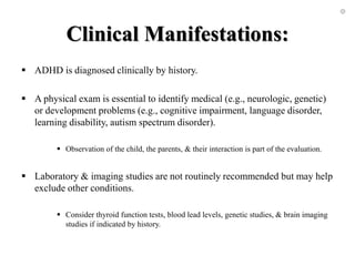 Clinical Manifestations:
 ADHD is diagnosed clinically by history.
 A physical exam is essential to identify medical (e.g., neurologic, genetic)
or development problems (e.g., cognitive impairment, language disorder,
learning disability, autism spectrum disorder).
 Observation of the child, the parents, & their interaction is part of the evaluation.
 Laboratory & imaging studies are not routinely recommended but may help
exclude other conditions.
 Consider thyroid function tests, blood lead levels, genetic studies, & brain imaging
studies if indicated by history.
 