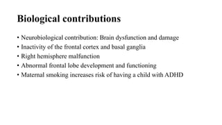 Biological contributions
• Neurobiological contribution: Brain dysfunction and damage
• Inactivity of the frontal cortex and basal ganglia
• Right hemisphere malfunction
• Abnormal frontal lobe development and functioning
• Maternal smoking increases risk of having a child with ADHD