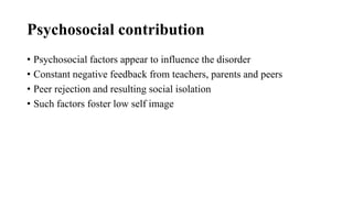 Psychosocial contribution
• Psychosocial factors appear to influence the disorder
• Constant negative feedback from teachers, parents and peers
• Peer rejection and resulting social isolation
• Such factors foster low self image