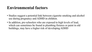 Environmental factors
• Studies suggest a potential link between cigarette smoking and alcohol
use during pregnancy and ADHD in children.
• In addition, pre-schoolers who are exposed to high levels of lead,
which can sometimes be found in plumbing fixtures or paint in old
buildings, may have a higher risk of developing ADHD