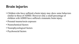 Brain injuries
• Children who have suffered a brain injury may show some behaviors
similar to those of ADHD. However only a small percentage of
children with ADHD have suffered a traumatic brain injury.
• Prenatal trauma/toxin exposure
• Neurochemical factors
• Neurophysiological factors
• Psychosocial factors