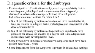 Diagnostic criteria for the 3subtypes
• Persistent pattern of inattention and hyperactivity-impulsivity that is
more frequently displayed and is more severe than is typically
observed in individuals at comparable level of development.
Individual must meet criteria for either 1 or 2
1) Six of the following symptoms of inattention have persisted for at
least six months to a degree that is maladaptive and inconsistent with
developmental level.
2) Six of the following symptoms of hyperactivity impulsivity have
persisted for at least six months to a degree that is maladaptive and
inconsistent with developmental level.
• Some hyperactive impulsive or inattentive symptoms must have been
present before age 7 years
• Some impairment from the symptoms is present in at least two settings