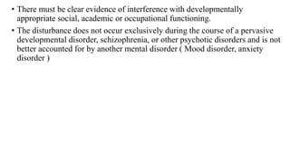 • There must be clear evidence of interference with developmentally
appropriate social, academic or occupational functioning.
• The disturbance does not occur exclusively during the course of a pervasive
developmental disorder, schizophrenia, or other psychotic disorders and is not
better accounted for by another mental disorder ( Mood disorder, anxiety
disorder )