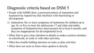 Diagnostic criteria based on DSM 5
• People with ADHD show a persistent pattern of inattention and
hyperactivity impulsivity that interferes with functioning or
development:
1) inattention: Six or more symptoms of inattention for children up to
age 16, or five or more for adolescents 17 and older and adults,
symptoms of inattention have been present for at least 6 months, and
they are inappropriate for developmental level.
• Often fails to give close attention to details or makes careless mistakes
in schoolwork, at work or with other activities.
• Often has trouble holding attention on tasks or play activities
• Often does not seem to listen when spoken to directly