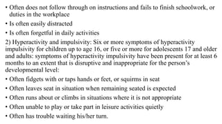 • Often does not follow through on instructions and fails to finish schoolwork, or
duties in the workplace
• Is often easily distracted
• Is often forgetful in daily activities
2) Hyperactivity and impulsivity: Six or more symptoms of hyperactivity
impulsivity for children up to age 16, or five or more for adolescents 17 and older
and adults: symptoms of hyperactivity impulsivity have been present for at least 6
months to an extent that is disruptive and inappropriate for the person’s
developmental level:
• Often fidgets with or taps hands or feet, or squirms in seat
• Often leaves seat in situation when remaining seated is expected
• Often runs about or climbs in situations where it is not appropriate
• Often unable to play or take part in leisure activities quietly
• Often has trouble waiting his/her turn.