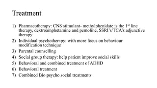 Treatment
1) Pharmacotherapy: CNS stimulant- methylphenidate is the 1st line
therapy, dextroamphetamine and pemoline, SSRI’s/TCA’s adjunctive
therapy
2) Individual psychotherapy: with more focus on behaviour
modification technique
3) Parental counselling
4) Social group therapy: help patient improve social skills
5) Behavioral and combined treatment of ADHD
6) Behavioral treatment
7) Combined Bio psycho social treatments