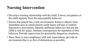 Nursing Intervention
• Develop a trusting relationship with the child. Convey acceptance of
the child separate from the unacceptable behavior.
• Ensure that patient has a safe environment. Remove objects from
immediate area in which patient could injure self due to random
hyperactive movements. Identify deliberate behaviors that put the
child at risk for injury. Institute consequences for repetition of this
behavior. Provide supervision for potentially dangerous situations.
• Since there is non-compliance with task expectations, provide an
environment that is as free of distractions as possible.