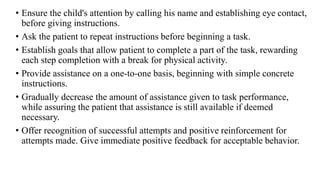 • Ensure the child's attention by calling his name and establishing eye contact,
before giving instructions.
• Ask the patient to repeat instructions before beginning a task.
• Establish goals that allow patient to complete a part of the task, rewarding
each step completion with a break for physical activity.
• Provide assistance on a one-to-one basis, beginning with simple concrete
instructions.
• Gradually decrease the amount of assistance given to task performance,
while assuring the patient that assistance is still available if deemed
necessary.
• Offer recognition of successful attempts and positive reinforcement for
attempts made. Give immediate positive feedback for acceptable behavior.