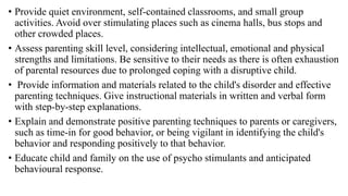 • Provide quiet environment, self-contained classrooms, and small group
activities. Avoid over stimulating places such as cinema halls, bus stops and
other crowded places.
• Assess parenting skill level, considering intellectual, emotional and physical
strengths and limitations. Be sensitive to their needs as there is often exhaustion
of parental resources due to prolonged coping with a disruptive child.
• Provide information and materials related to the child's disorder and effective
parenting techniques. Give instructional materials in written and verbal form
with step-by-step explanations.
• Explain and demonstrate positive parenting techniques to parents or caregivers,
such as time-in for good behavior, or being vigilant in identifying the child's
behavior and responding positively to that behavior.
• Educate child and family on the use of psycho stimulants and anticipated
behavioural response.