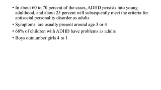 • In about 60 to 70 percent of the cases, ADHD persists into young
adulthood, and about 25 percent will subsequently meet the criteria for
antisocial personality disorder as adults
• Symptoms are usually present around age 3 or 4
• 68% of children with ADHD have problems as adults
• Boys outnumber girls 4 to 1