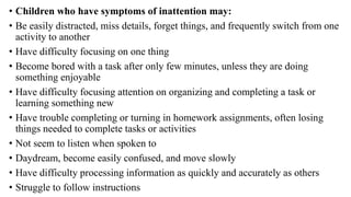 • Children who have symptoms of inattention may:
• Be easily distracted, miss details, forget things, and frequently switch from one
activity to another
• Have difficulty focusing on one thing
• Become bored with a task after only few minutes, unless they are doing
something enjoyable
• Have difficulty focusing attention on organizing and completing a task or
learning something new
• Have trouble completing or turning in homework assignments, often losing
things needed to complete tasks or activities
• Not seem to listen when spoken to
• Daydream, become easily confused, and move slowly
• Have difficulty processing information as quickly and accurately as others
• Struggle to follow instructions