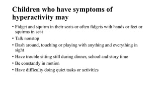 Children who have symptoms of
hyperactivity may
• Fidget and squirm in their seats or often fidgets with hands or feet or
squirms in seat
• Talk nonstop
• Dash around, touching or playing with anything and everything in
sight
• Have trouble sitting still during dinner, school and story time
• Be constantly in motion
• Have difficulty doing quiet tasks or activities